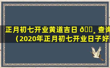 正月初七开业黄道吉日 🌸 查询（2020年正月初七开业日子好不好）